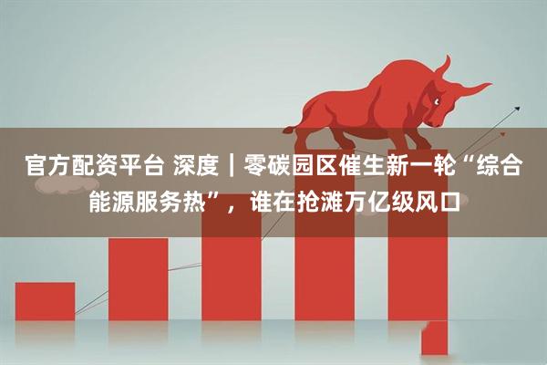官方配资平台 深度｜零碳园区催生新一轮“综合能源服务热”，谁在抢滩万亿级风口