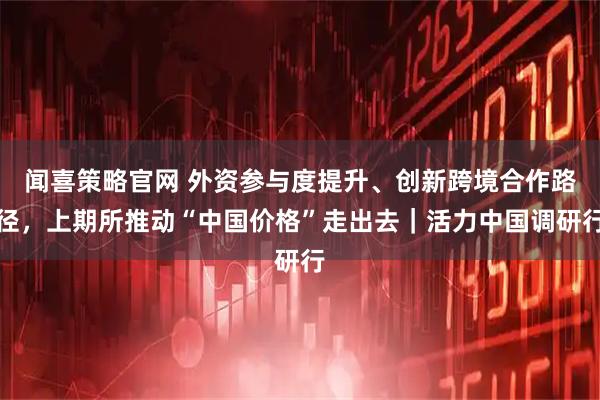闻喜策略官网 外资参与度提升、创新跨境合作路径，上期所推动“中国价格”走出去｜活力中国调研行