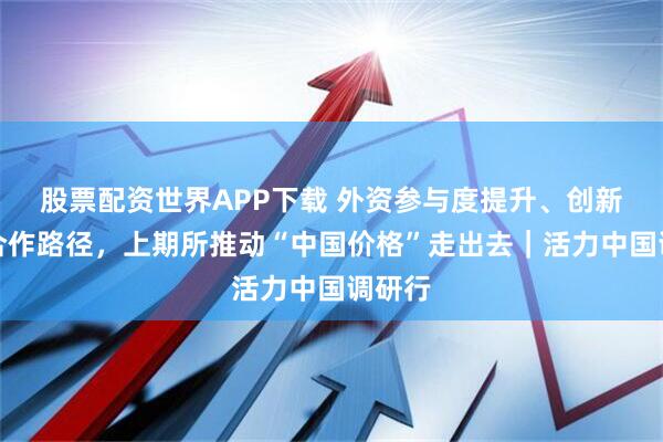 股票配资世界APP下载 外资参与度提升、创新跨境合作路径，上期所推动“中国价格”走出去｜活力中国调研行