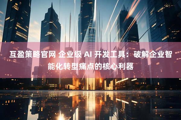 互盈策略官网 企业级 AI 开发工具：破解企业智能化转型痛点的核心利器