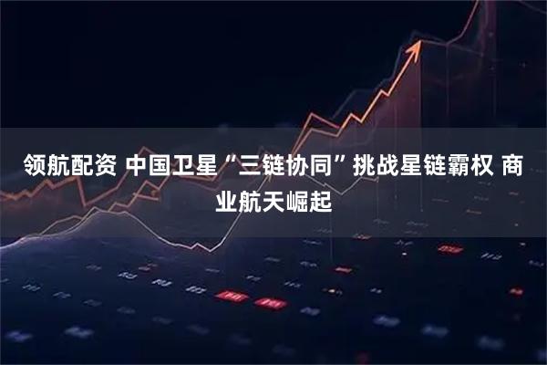 领航配资 中国卫星“三链协同”挑战星链霸权 商业航天崛起