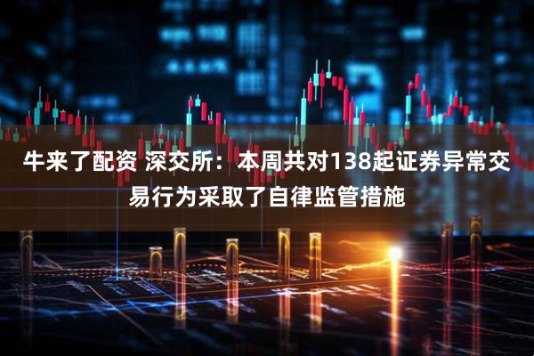 牛来了配资 深交所：本周共对138起证券异常交易行为采取了自律监管措施