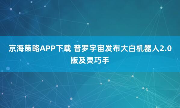 京海策略APP下载 普罗宇宙发布大白机器人2.0版及灵巧手