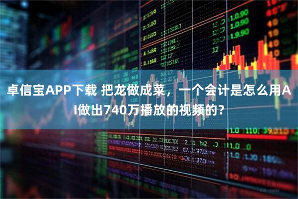 卓信宝APP下载 把龙做成菜，一个会计是怎么用AI做出740万播放的视频的？