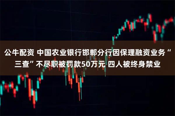 公牛配资 中国农业银行邯郸分行因保理融资业务“三查”不尽职被罚款50万元 四人被终身禁业