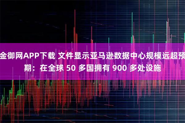 金御网APP下载 文件显示亚马逊数据中心规模远超预期：在全球 50 多国拥有 900 多处设施