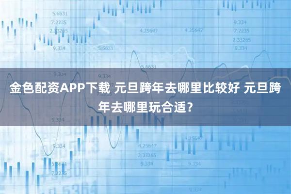 金色配资APP下载 元旦跨年去哪里比较好 元旦跨年去哪里玩合适？