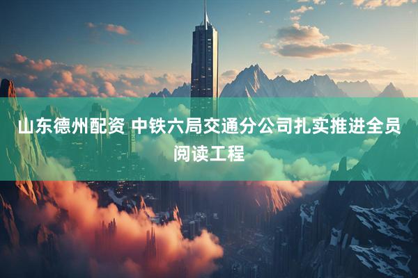 山东德州配资 中铁六局交通分公司扎实推进全员阅读工程