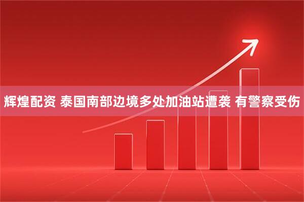 辉煌配资 泰国南部边境多处加油站遭袭 有警察受伤