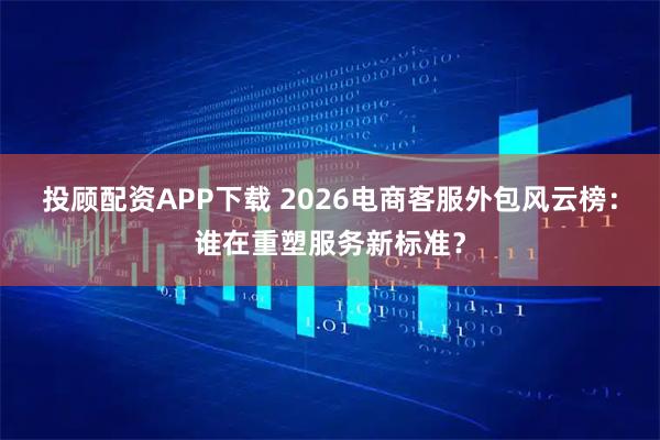 投顾配资APP下载 2026电商客服外包风云榜：谁在重塑服务新标准？