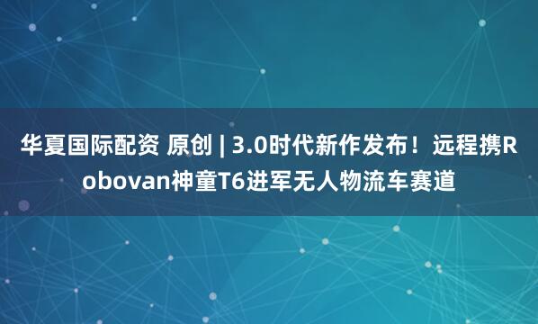 华夏国际配资 原创 | 3.0时代新作发布！远程携Robovan神童T6进军无人物流车赛道