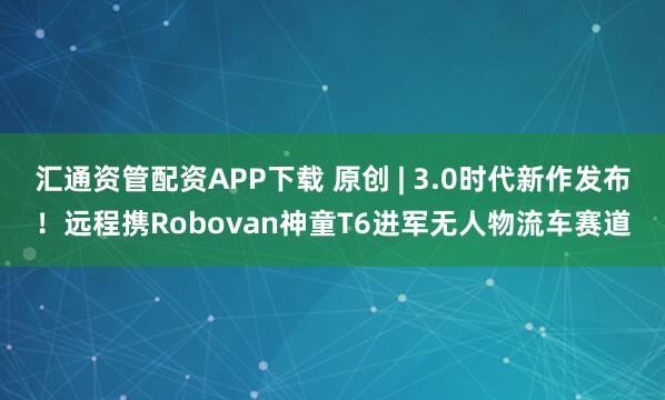 汇通资管配资APP下载 原创 | 3.0时代新作发布！远程携Robovan神童T6进军无人物流车赛道
