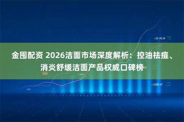 金囤配资 2026洁面市场深度解析：控油祛痘、消炎舒缓洁面产品权威口碑榜