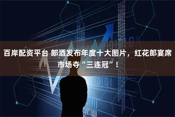 百岸配资平台 郎酒发布年度十大图片，红花郎宴席市场夺“三连冠”！