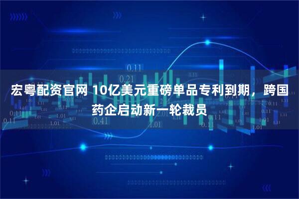 宏粤配资官网 10亿美元重磅单品专利到期，跨国药企启动新一轮裁员