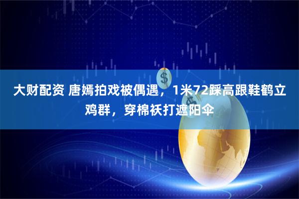 大财配资 唐嫣拍戏被偶遇，1米72踩高跟鞋鹤立鸡群，穿棉袄打遮阳伞