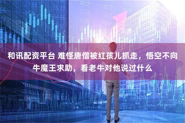 和讯配资平台 难怪唐僧被红孩儿抓走，悟空不向牛魔王求助，看老牛对他说过什么